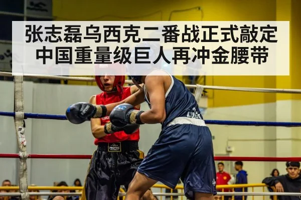 张志磊乌西克二番战正式敲定 中国重量级巨人再冲金腰带