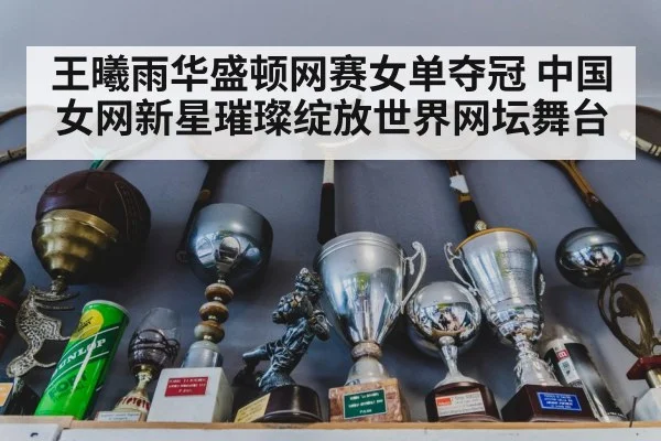 王曦雨华盛顿网赛女单夺冠 中国女网新星璀璨绽放世界网坛舞台