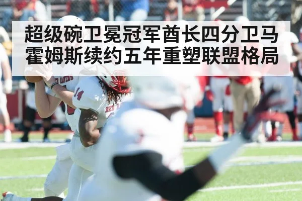 超级碗卫冕冠军酋长四分卫马霍姆斯续约五年重塑联盟格局