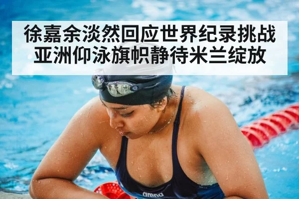 徐嘉余淡然回应世界纪录挑战 亚洲仰泳旗帜静待米兰绽放